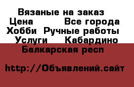 Вязаные на заказ › Цена ­ 800 - Все города Хобби. Ручные работы » Услуги   . Кабардино-Балкарская респ.